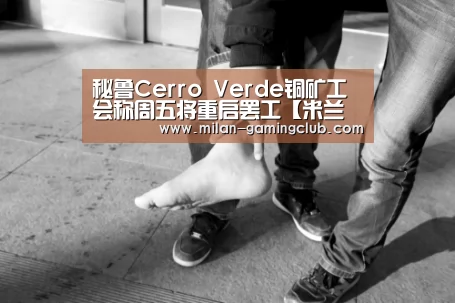 秘鲁Cerro Verde铜矿工会称周五将重启罢工【米兰体验】(图1) 米兰游戏
