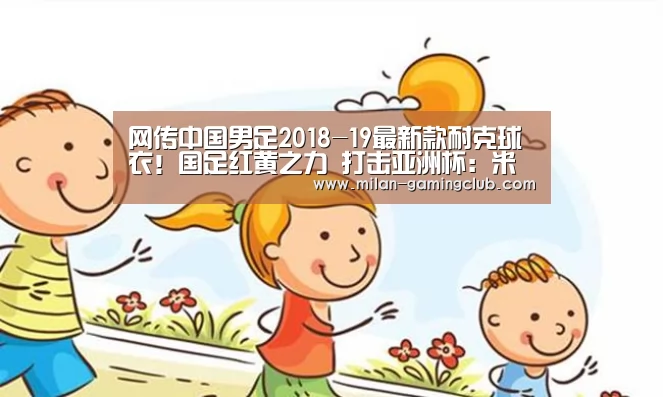 网传中国男足2018-19最新款耐克球衣!国足红黄之力 打击亚洲杯:米兰体验(图2) 米兰游戏