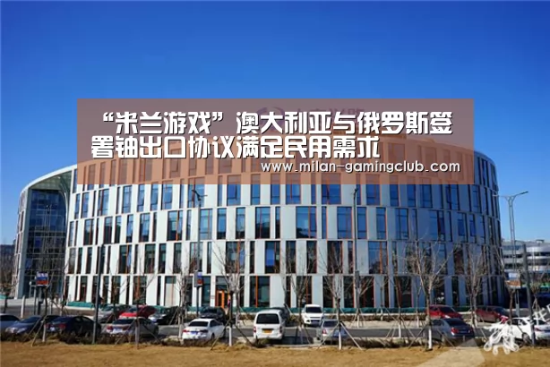 “米兰游戏”澳大利亚与俄罗斯签署铀出口协议满足民用需求(图2) 米兰平台