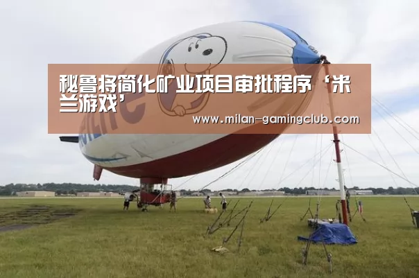 秘鲁将简化矿业项目审批程序‘米兰游戏’(图2) 米兰平台