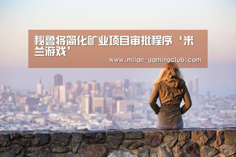 秘鲁将简化矿业项目审批程序‘米兰游戏’(图4) 米兰推荐